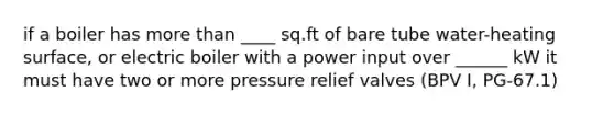 if a boiler has more than ____ sq.ft of bare tube water-heating surface, or electric boiler with a power input over ______ kW it must have two or more pressure relief valves (BPV I, PG-67.1)