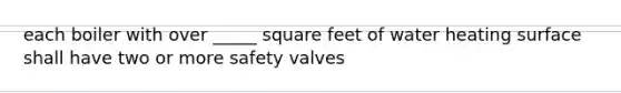 each boiler with over _____ square feet of water heating surface shall have two or more safety valves