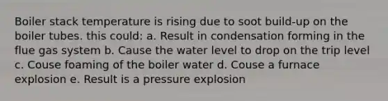 Boiler stack temperature is rising due to soot build-up on the boiler tubes. this could: a. Result in condensation forming in the flue gas system b. Cause the water level to drop on the trip level c. Couse foaming of the boiler water d. Couse a furnace explosion e. Result is a pressure explosion