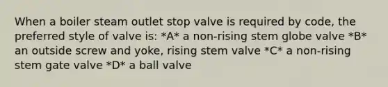 When a boiler steam outlet stop valve is required by code, the preferred style of valve is: *A* a non-rising stem globe valve *B* an outside screw and yoke, rising stem valve *C* a non-rising stem gate valve *D* a ball valve