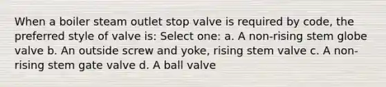 When a boiler steam outlet stop valve is required by code, the preferred style of valve is: Select one: a. A non-rising stem globe valve b. An outside screw and yoke, rising stem valve c. A non-rising stem gate valve d. A ball valve