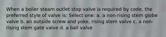 When a boiler steam outlet stop valve is required by code, the preferred style of valve is: Select one: a. a non-rising stem globe valve b. an outside screw and yoke, rising stem valve c. a non-rising stem gate valve d. a ball valve