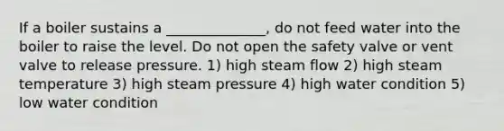 If a boiler sustains a ______________, do not feed water into the boiler to raise the level. Do not open the safety valve or vent valve to release pressure. 1) high steam flow 2) high steam temperature 3) high steam pressure 4) high water condition 5) low water condition