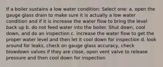 If a boiler sustains a low water condition: Select one: a. open the gauge glass drain to make sure it is actually a low water condition and if it is increase the water flow to bring the level back up b. do not feed water into the boiler. Shut down, cool down, and do an inspection c. increase the water flow to get the proper water level and then let it cool down for inspection d. look around for leaks, check on gauge glass accuracy, check blowdown valves if they are close, open vent valve to release pressure and then cool down for inspection