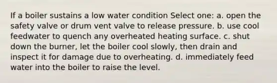 If a boiler sustains a low water condition Select one: a. open the safety valve or drum vent valve to release pressure. b. use cool feedwater to quench any overheated heating surface. c. shut down the burner, let the boiler cool slowly, then drain and inspect it for damage due to overheating. d. immediately feed water into the boiler to raise the level.