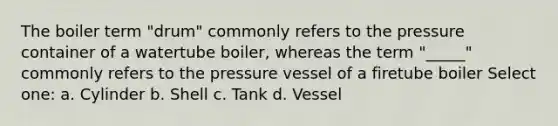 The boiler term "drum" commonly refers to the pressure container of a watertube boiler, whereas the term "_____" commonly refers to the pressure vessel of a firetube boiler Select one: a. Cylinder b. Shell c. Tank d. Vessel