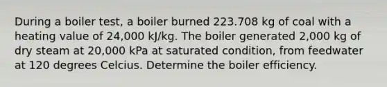 During a boiler test, a boiler burned 223.708 kg of coal with a heating value of 24,000 kJ/kg. The boiler generated 2,000 kg of dry steam at 20,000 kPa at saturated condition, from feedwater at 120 degrees Celcius. Determine the boiler efficiency.