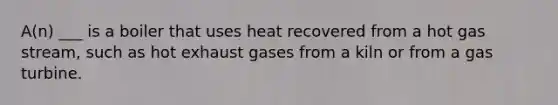 A(n) ___ is a boiler that uses heat recovered from a hot gas stream, such as hot exhaust gases from a kiln or from a gas turbine.