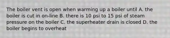 The boiler vent is open when warming up a boiler until A. the boiler is cut in on-line B. there is 10 psi to 15 psi of steam pressure on the boiler C. the superheater drain is closed D. the boiler begins to overheat