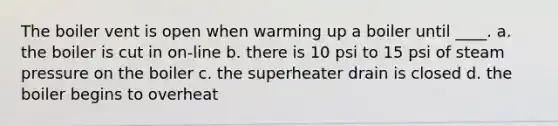 The boiler vent is open when warming up a boiler until ____. a. the boiler is cut in on-line b. there is 10 psi to 15 psi of steam pressure on the boiler c. the superheater drain is closed d. the boiler begins to overheat