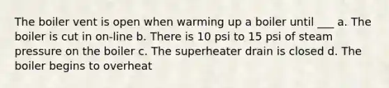 The boiler vent is open when warming up a boiler until ___ a. The boiler is cut in on-line b. There is 10 psi to 15 psi of steam pressure on the boiler c. The superheater drain is closed d. The boiler begins to overheat