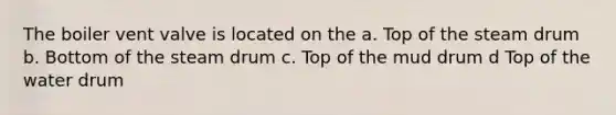 The boiler vent valve is located on the a. Top of the steam drum b. Bottom of the steam drum c. Top of the mud drum d Top of the water drum