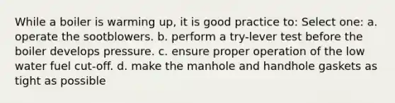 While a boiler is warming up, it is good practice to: Select one: a. operate the sootblowers. b. perform a try-lever test before the boiler develops pressure. c. ensure proper operation of the low water fuel cut-off. d. make the manhole and handhole gaskets as tight as possible