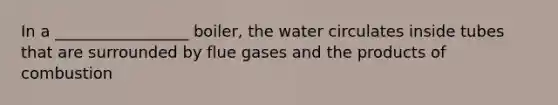 In a _________________ boiler, the water circulates inside tubes that are surrounded by flue gases and the products of combustion