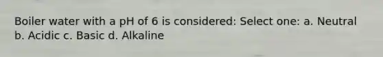 Boiler water with a pH of 6 is considered: Select one: a. Neutral b. Acidic c. Basic d. Alkaline