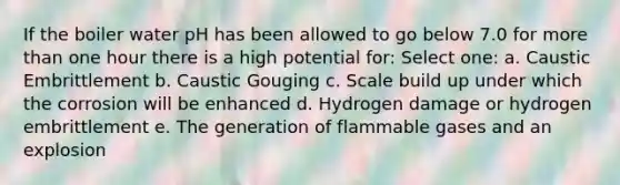 If the boiler water pH has been allowed to go below 7.0 for more than one hour there is a high potential for: Select one: a. Caustic Embrittlement b. Caustic Gouging c. Scale build up under which the corrosion will be enhanced d. Hydrogen damage or hydrogen embrittlement e. The generation of flammable gases and an explosion