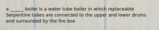 a ______ boiler is a water tube boiler in which replaceable Serpentine tubes are connected to the upper and lower drums and surrounded by the fire box