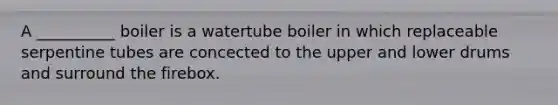 A __________ boiler is a watertube boiler in which replaceable serpentine tubes are concected to the upper and lower drums and surround the firebox.