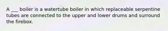 A ___ boiler is a watertube boiler in which replaceable serpentine tubes are connected to the upper and lower drums and surround the firebox.