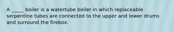 A _____ boiler is a watertube boiler in which replaceable serpentine tubes are connected to the upper and lower drums and surround the firebox.