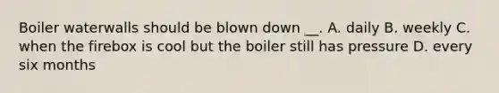 Boiler waterwalls should be blown down __. A. daily B. weekly C. when the firebox is cool but the boiler still has pressure D. every six months