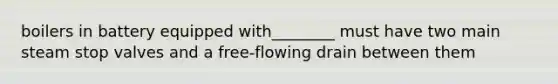 boilers in battery equipped with________ must have two main steam stop valves and a free-flowing drain between them