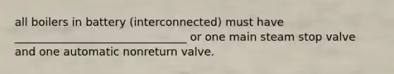 all boilers in battery (interconnected) must have _______________________________ or one main steam stop valve and one automatic nonreturn valve.