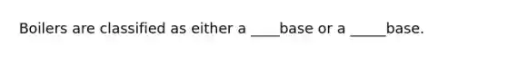 Boilers are classified as either a ____base or a _____base.