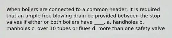 When boilers are connected to a common header, it is required that an ample free blowing drain be provided between the stop valves if either or both boilers have ____. a. handholes b. manholes c. over 10 tubes or flues d. more than one safety valve