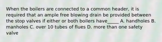 When the boilers are connected to a common header, it is required that an ample free blowing drain be provided between the stop valves if either or both boilers have_____ A. handholes B. manholes C. over 10 tubes of flues D. more than one safety valve