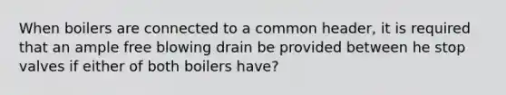 When boilers are connected to a common header, it is required that an ample free blowing drain be provided between he stop valves if either of both boilers have?