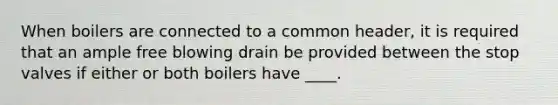 When boilers are connected to a common header, it is required that an ample free blowing drain be provided between the stop valves if either or both boilers have ____.