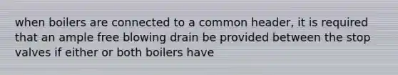 when boilers are connected to a common header, it is required that an ample free blowing drain be provided between the stop valves if either or both boilers have