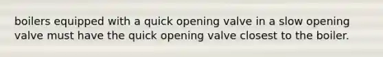 boilers equipped with a quick opening valve in a slow opening valve must have the quick opening valve closest to the boiler.