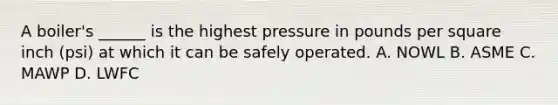 A boiler's ______ is the highest pressure in pounds per square inch (psi) at which it can be safely operated. A. NOWL B. ASME C. MAWP D. LWFC