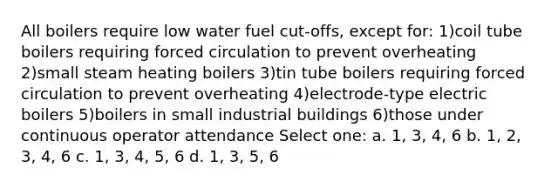 All boilers require low water fuel cut-offs, except for: 1)coil tube boilers requiring forced circulation to prevent overheating 2)small steam heating boilers 3)tin tube boilers requiring forced circulation to prevent overheating 4)electrode-type electric boilers 5)boilers in small industrial buildings 6)those under continuous operator attendance Select one: a. 1, 3, 4, 6 b. 1, 2, 3, 4, 6 c. 1, 3, 4, 5, 6 d. 1, 3, 5, 6