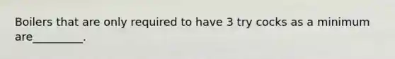 Boilers that are only required to have 3 try cocks as a minimum are_________.