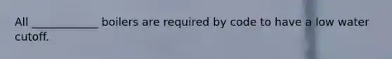 All ____________ boilers are required by code to have a low water cutoff.