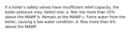 If a boiler's safety valves have insufficient relief capacity, the boiler pressure may: Select one: a. Not rise more than 15% above the MAWP b. Remain at the MAWP c. Force water from the boiler, causing a low water condition. d. Rise more than 6% above the MAWP.