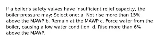 If a boiler's safety valves have insufficient relief capacity, the boiler pressure may: Select one: a. Not rise more than 15% above the MAWP b. Remain at the MAWP c. Force water from the boiler, causing a low water condition. d. Rise more than 6% above the MAWP.