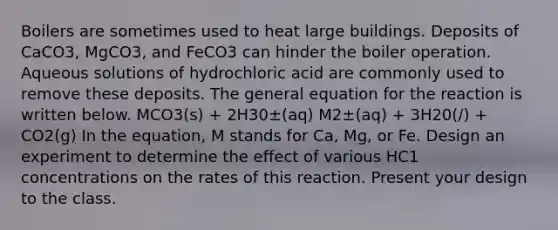 Boilers are sometimes used to heat large buildings. Deposits of CaCO3, MgCO3, and FeCO3 can hinder the boiler operation. Aqueous solutions of hydrochloric acid are commonly used to remove these deposits. The general equation for the reaction is written below. MCO3(s) + 2H30±(aq) M2±(aq) + 3H20(/) + CO2(g) In the equation, M stands for Ca, Mg, or Fe. Design an experiment to determine the effect of various HC1 concentrations on the rates of this reaction. Present your design to the class.