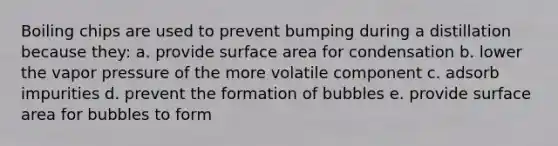 Boiling chips are used to prevent bumping during a distillation because they: a. provide surface area for condensation b. lower the vapor pressure of the more volatile component c. adsorb impurities d. prevent the formation of bubbles e. provide surface area for bubbles to form