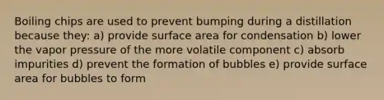 Boiling chips are used to prevent bumping during a distillation because they: a) provide surface area for condensation b) lower the vapor pressure of the more volatile component c) absorb impurities d) prevent the formation of bubbles e) provide surface area for bubbles to form