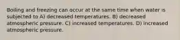 Boiling and freezing can occur at the same time when water is subjected to A) decreased temperatures. B) decreased atmospheric pressure. C) increased temperatures. D) increased atmospheric pressure.