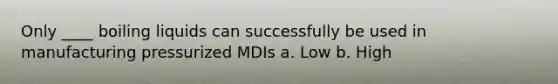 Only ____ boiling liquids can successfully be used in manufacturing pressurized MDIs a. Low b. High