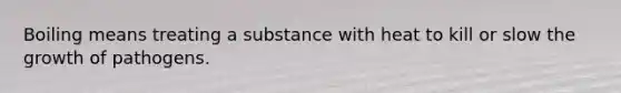 Boiling means treating a substance with heat to kill or slow the growth of pathogens.