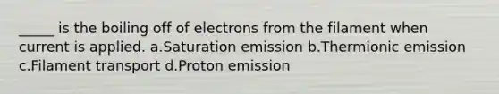 _____ is the boiling off of electrons from the filament when current is applied. a.Saturation emission b.Thermionic emission c.Filament transport d.Proton emission