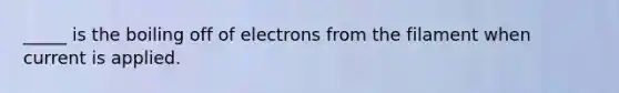 _____ is the boiling off of electrons from the filament when current is applied.