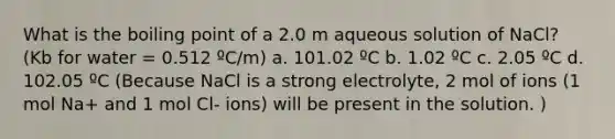 What is the boiling point of a 2.0 m aqueous solution of NaCl? (Kb for water = 0.512 ºC/m) a. 101.02 ºC b. 1.02 ºC c. 2.05 ºC d. 102.05 ºC (Because NaCl is a strong electrolyte, 2 mol of ions (1 mol Na+ and 1 mol Cl- ions) will be present in the solution. )