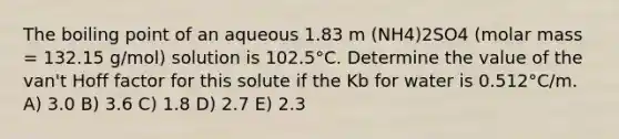 The boiling point of an aqueous 1.83 m (NH4)2SO4 (molar mass = 132.15 g/mol) solution is 102.5°C. Determine the value of the van't Hoff factor for this solute if the Kb for water is 0.512°C/m. A) 3.0 B) 3.6 C) 1.8 D) 2.7 E) 2.3